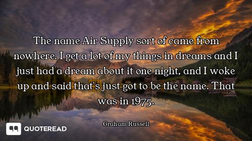 The name Air Supply sort of came from nowhere. I get a lot of my things in dreams and I just had a d...