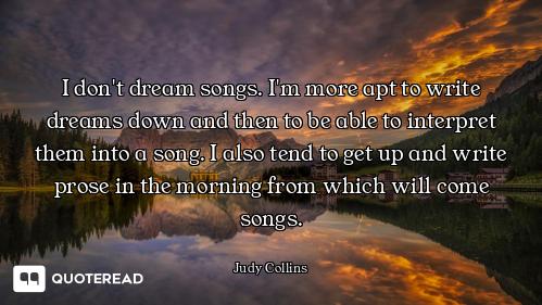 I don't dream songs. I'm more apt to write dreams down and then to be able to interpret them into a...