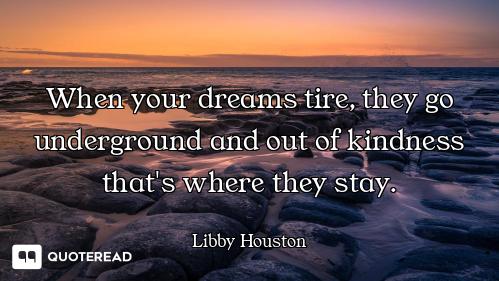 When your dreams tire, they go underground and out of kindness that's where they stay.