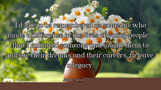 I'd like to be remembered as someone who made a difference in the lives of young people - that I nur...