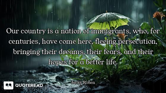 Our country is a nation of immigrants, who, for centuries, have come here, fleeing persecution, brin...