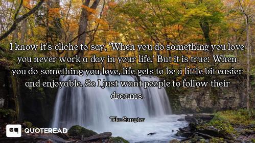 I know it's cliche to say, 'When you do something you love you never work a day in your life.' But i...