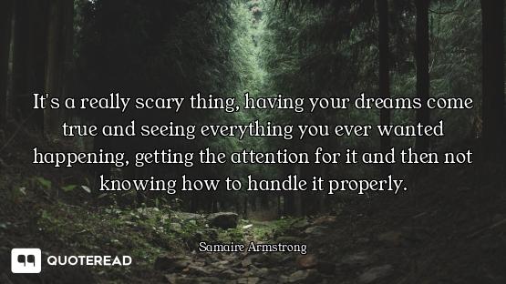 It's a really scary thing, having your dreams come true and seeing everything you ever wanted happen...
