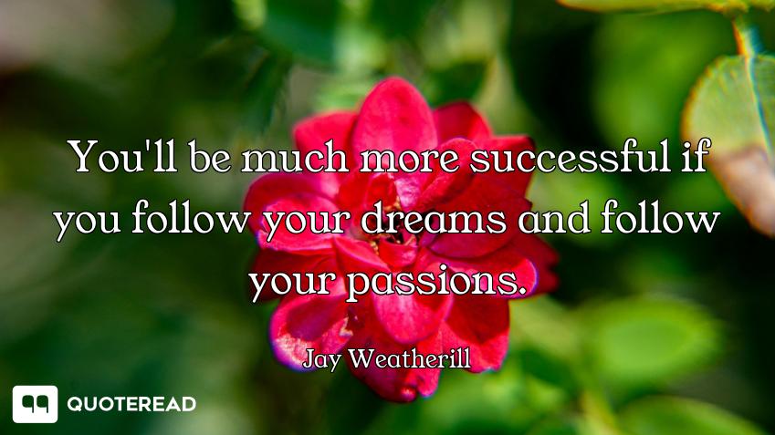You'll be much more successful if you follow your dreams and follow your passions.