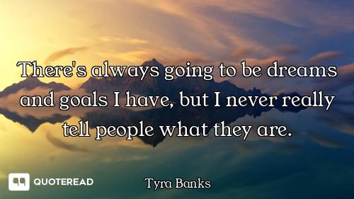There's always going to be dreams and goals I have, but I never really tell people what they are.