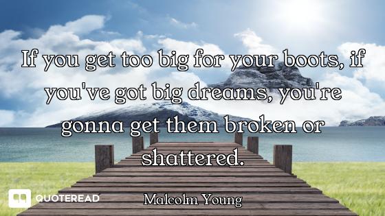 If you get too big for your boots, if you've got big dreams, you're gonna get them broken or shatter...