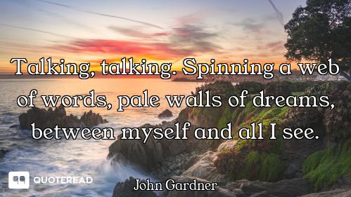 Talking, talking. Spinning a web of words, pale walls of dreams, between myself and all I see.