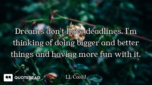 Dreams don't have deadlines. I'm thinking of doing bigger and better things and having more fun with...
