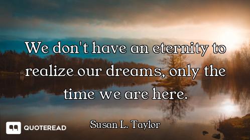 We don't have an eternity to realize our dreams, only the time we are here.