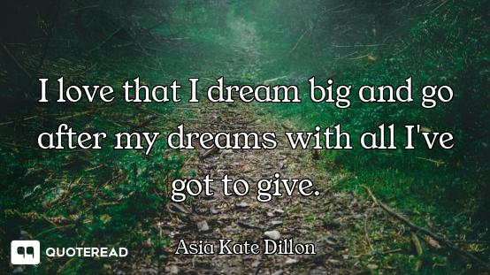 I love that I dream big and go after my dreams with all I've got to give.