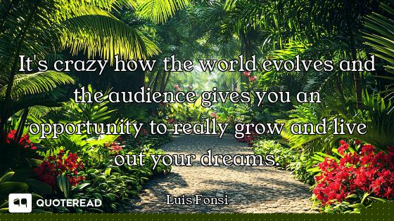 It's crazy how the world evolves and the audience gives you an opportunity to really grow and live o...