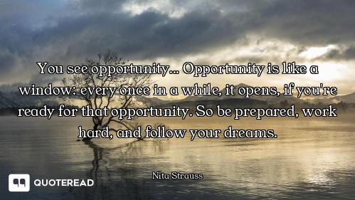 You see opportunity... Opportunity is like a window: every once in a while, it opens, if you're read...