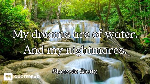 My dreams are of water. And my nightmares.