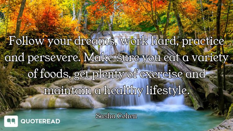 Follow your dreams, work hard, practice and persevere. Make sure you eat a variety of foods, get ple...