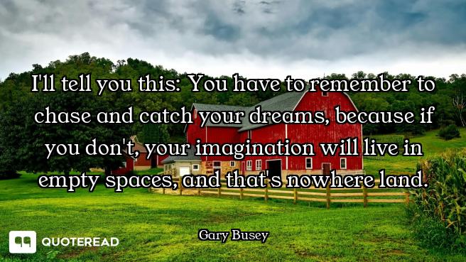 I'll tell you this: You have to remember to chase and catch your dreams, because if you don't, your...