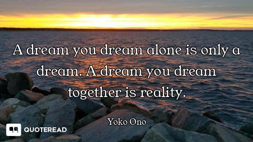 A dream you dream alone is only a dream. A dream you dream together is reality.