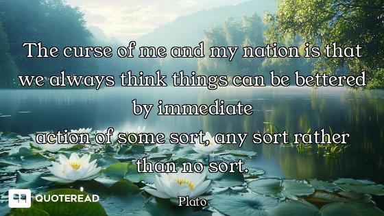 The curse of me and my nation is that we always think things can be bettered by immediate
action of...