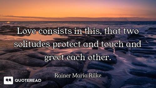 Love consists in this, that two solitudes protect and touch and greet each other.