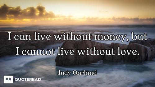 I can live without money, but I cannot live without love.