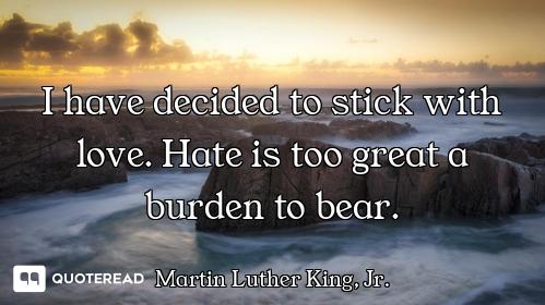 I have decided to stick with love. Hate is too great a burden to bear.