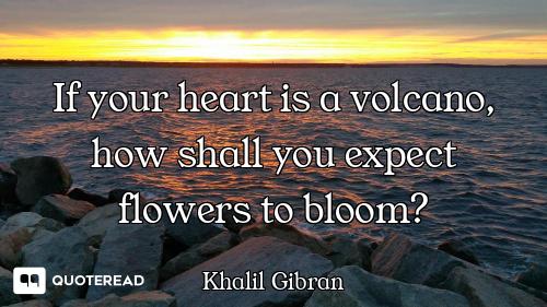 If your heart is a volcano, how shall you expect flowers to bloom?