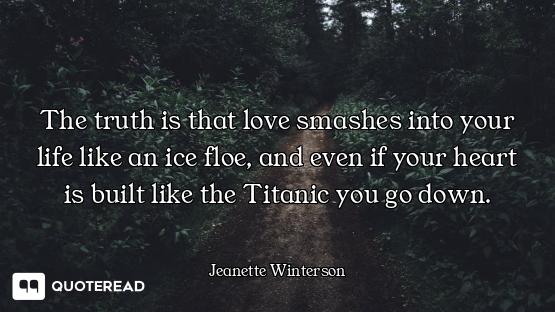 The truth is that love smashes into your life like an ice floe, and even if your heart is built like...