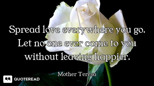 Spread love everywhere you go. Let no one ever come to you without leaving happier.