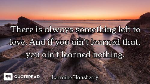 There is always something left to love. And if you ain't learned that, you ain't learned nothing.
