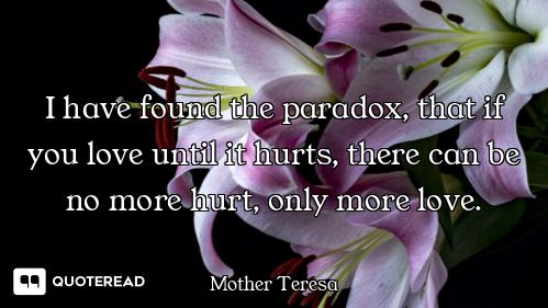 I have found the paradox, that if you love until it hurts, there can be no more hurt, only more love...