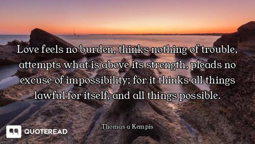 Love feels no burden, thinks nothing of trouble, attempts what is above its strength, pleads no excu...