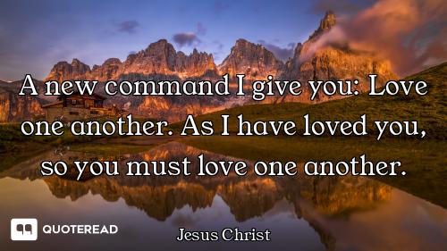 A new command I give you: Love one another. As I have loved you, so you must love one another.
