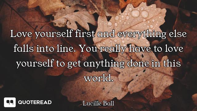 Love yourself first and everything else falls into line. You really have to love yourself to get any...