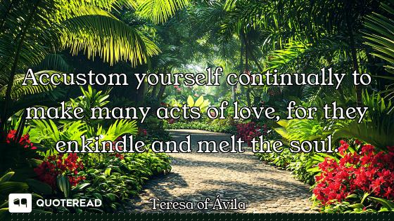 Accustom yourself continually to make many acts of love, for they enkindle and melt the soul.