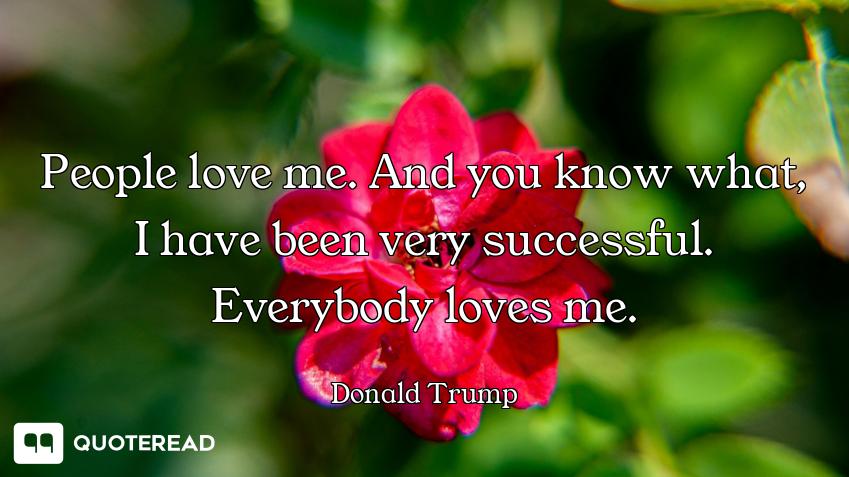 People love me. And you know People love me. And you know what, I have been very successful. Everybody loves me.