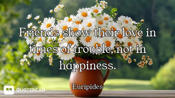 Friends show their love in times of trouble, not in happiness.