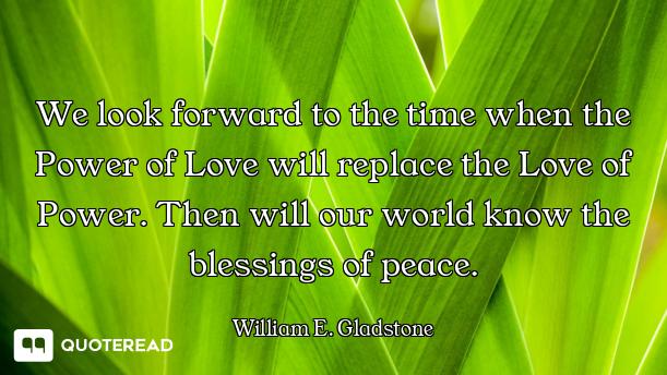 We look forward to the time when the Power of Love will replace the Love of Power. Then will our wor...