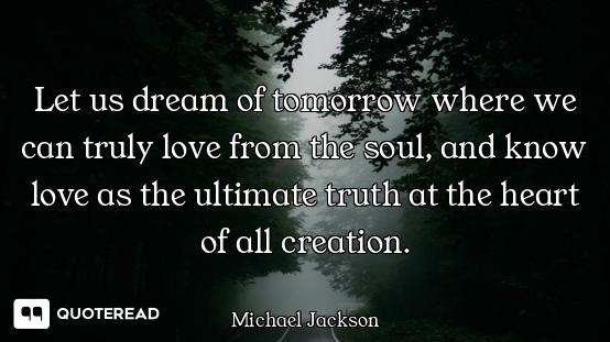 Let us dream of tomorrow where we can truly love from the soul, and know love as the ultimate truth...