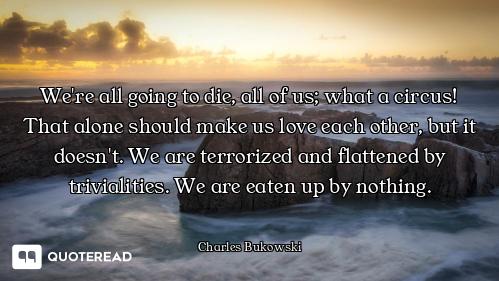 We're all going to die, all of us; what a circus! That alone should make us love each other, but it...