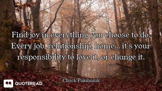 Find joy in everything you choose to do. Every job, relationship, home... it's your responsibility t...