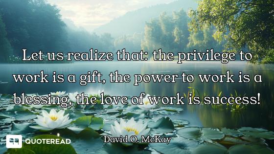 Let us realize that: the privilege to work is a gift, the power to work is a blessing, the love of w...