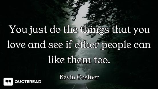 You just do the things that you love and see if other people can like them too.