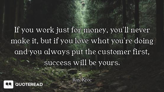 If you work just for money, you'll never make it, but if you love what you're doing and you always p...