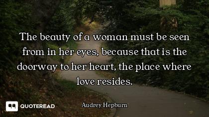 The beauty of a woman must be seen from in her eyes, because that is the doorway to her heart, the p...