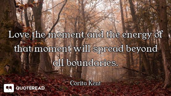 Love the moment and the energy of that moment will spread beyond all boundaries.
