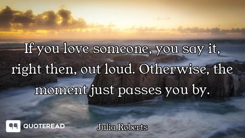 If you love someone, you say it, right then, out loud. Otherwise, the moment just passes you by.