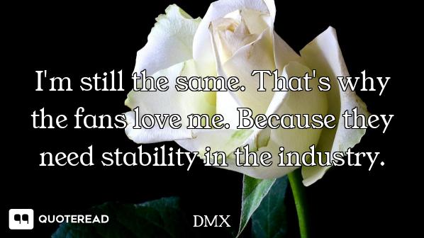 I'm still the same. That's why the fans love me. Because they need stability in the industry.