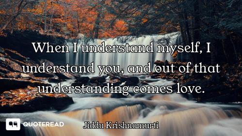 When I understand myself, I understand you, and out of that understanding comes love.