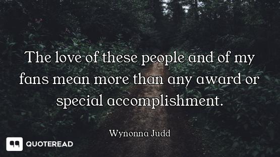 The love of these people and of my fans mean more than any award or special accomplishment.