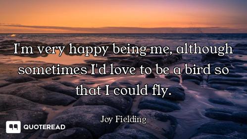 I'm very happy being me, although sometimes I'd love to be a bird so that I could fly.
