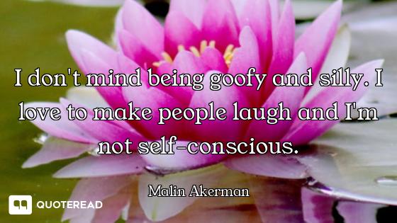 I don't mind being goofy and silly. I love to make people laugh and I'm not self-conscious.
